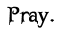 Pray.